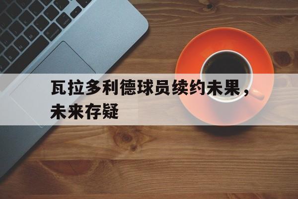 开云APP-瓦拉多利德球员续约未果，未来存疑的简单介绍